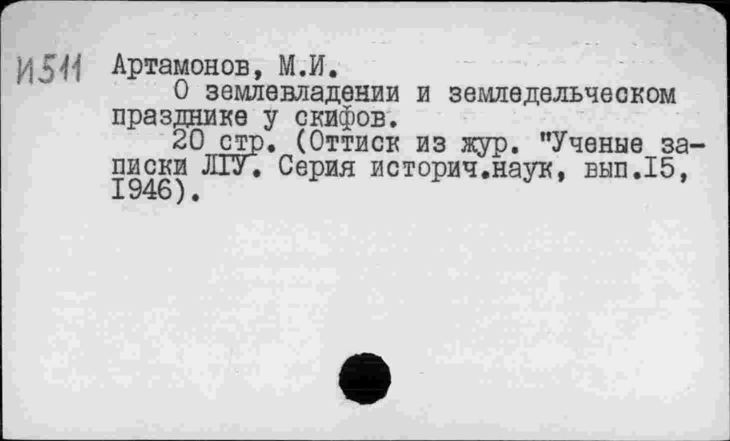 ﻿И 541
Артамонов, М.И.
О землевладении и земледельческом празднике у скифов.
20 стр. (Оттиск из жур. "Ученые записки ЛГУ. Серия историч.наук, вып.15,